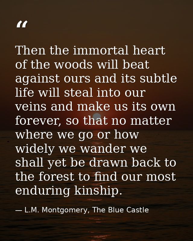 Then the immortal heart of the woods will beat against ours and its subtle life will steal into our veins and make us it — L.M. Montgomery, The Blue Castle