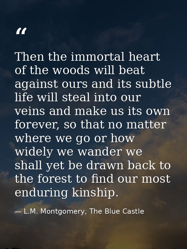 Then the immortal heart of the woods will beat against ours and its subtle life will steal into our veins and make us it — L.M. Montgomery, The Blue Castle