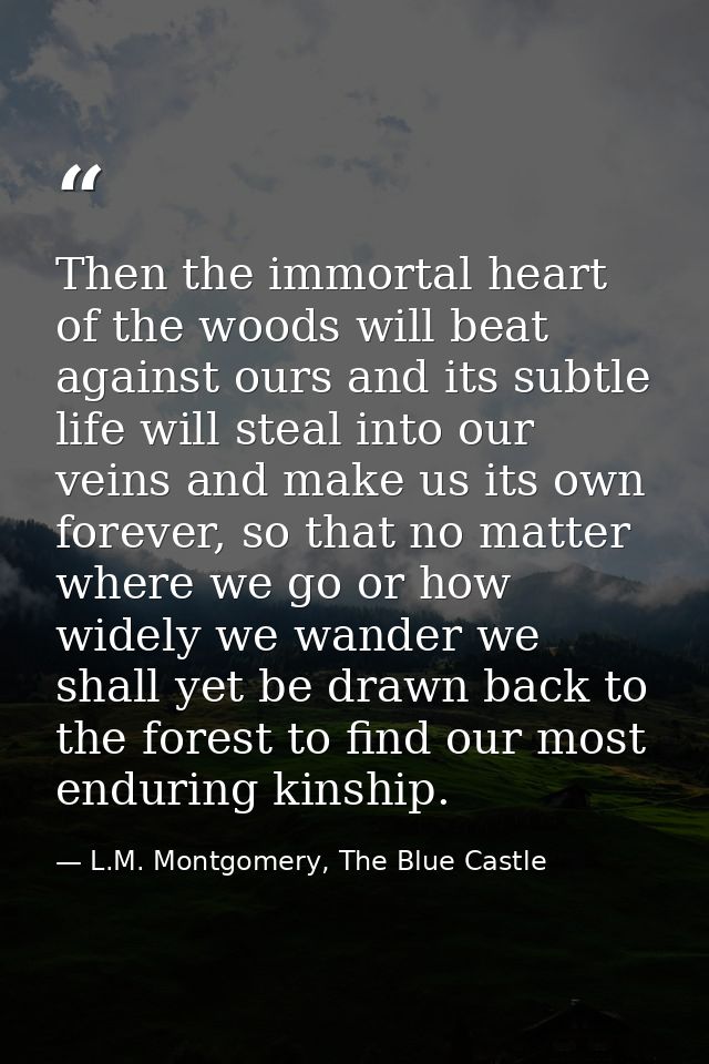 Then the immortal heart of the woods will beat against ours and its subtle life will steal into our veins and make us it — L.M. Montgomery, The Blue Castle