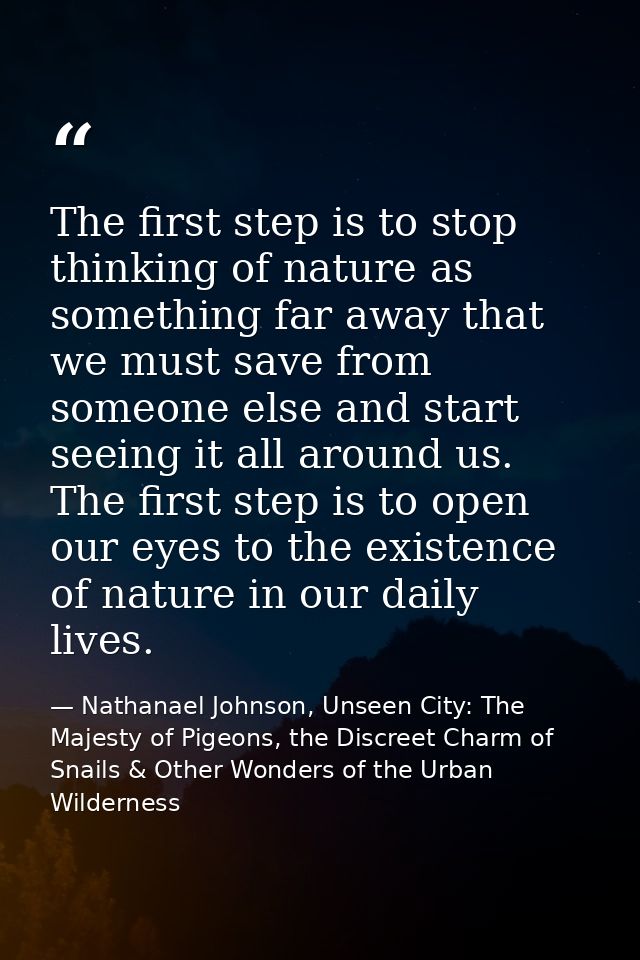 The first step is to stop thinking of nature as something far away that we must save from someone else and start seeing  — Nathanael Johnson, Unseen City: The Majesty of Pigeons, the Discreet Charm of Snails & Other Wonders of the Urban Wilderness