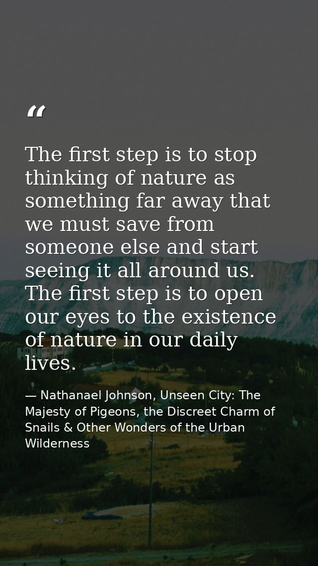 The first step is to stop thinking of nature as something far away that we must save from someone else and start seeing  — Nathanael Johnson, Unseen City: The Majesty of Pigeons, the Discreet Charm of Snails & Other Wonders of the Urban Wilderness