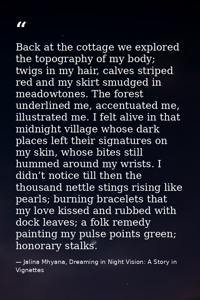 Back at the cottage we explored the topography of my body; twigs in my hair, calves striped red and my skirt smudged in  — Jalina Mhyana, Dreaming in Night Vision: A Story in Vignettes
