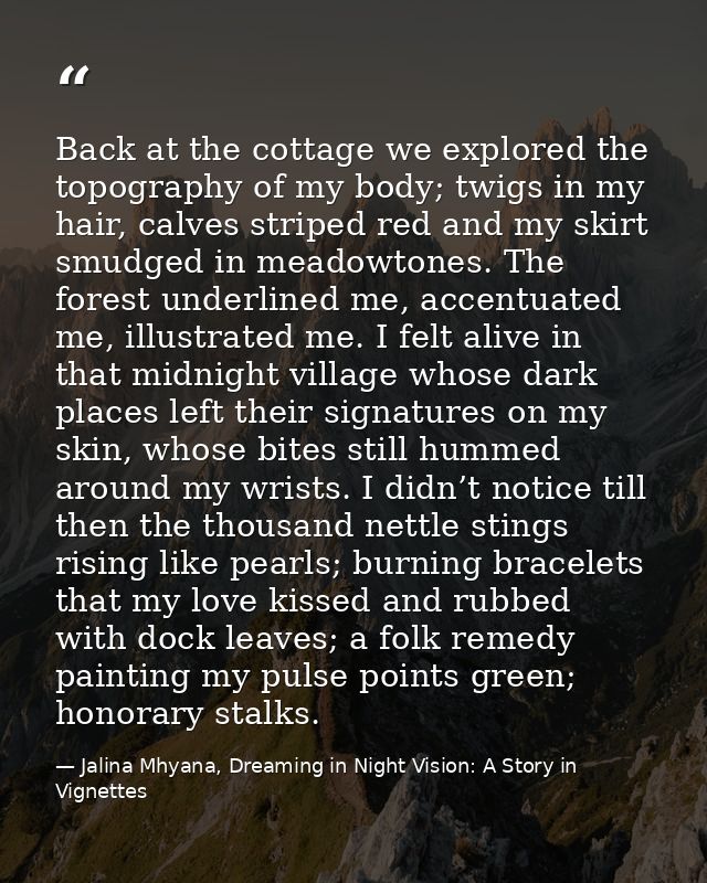 Back at the cottage we explored the topography of my body; twigs in my hair, calves striped red and my skirt smudged in  — Jalina Mhyana, Dreaming in Night Vision: A Story in Vignettes