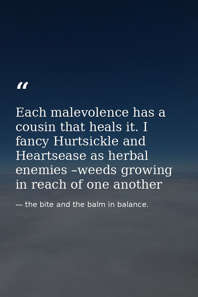 Each malevolence has a cousin that heals it. I fancy Hurtsickle and Heartsease as herbal enemies –weeds growing in reach — the bite and the balm in balance.