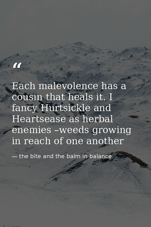 Each malevolence has a cousin that heals it. I fancy Hurtsickle and Heartsease as herbal enemies –weeds growing in reach — the bite and the balm in balance.