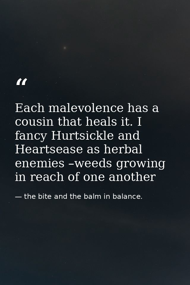Each malevolence has a cousin that heals it. I fancy Hurtsickle and Heartsease as herbal enemies –weeds growing in reach — the bite and the balm in balance.