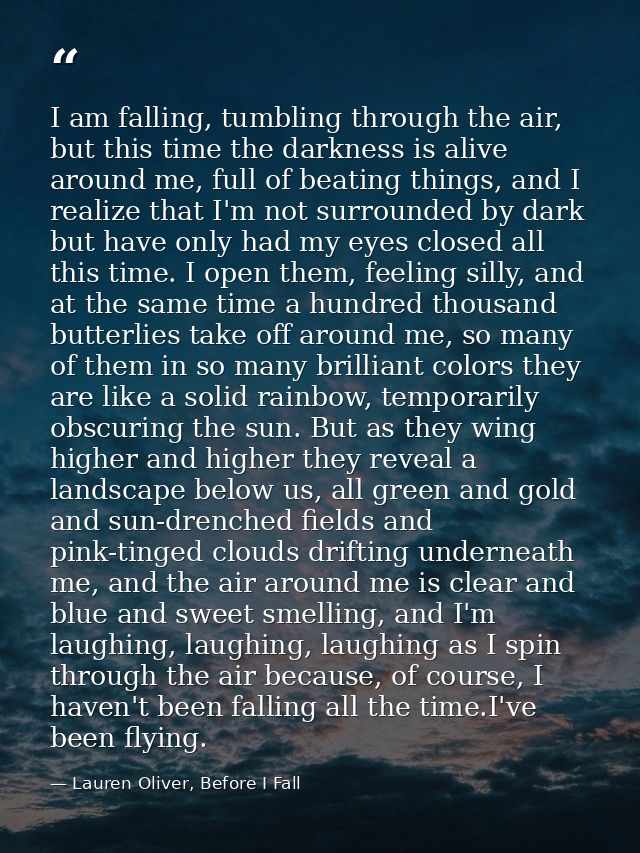 I am falling, tumbling through the air, but this time the darkness is alive around me, full of beating things, and I rea — Lauren Oliver, Before I Fall