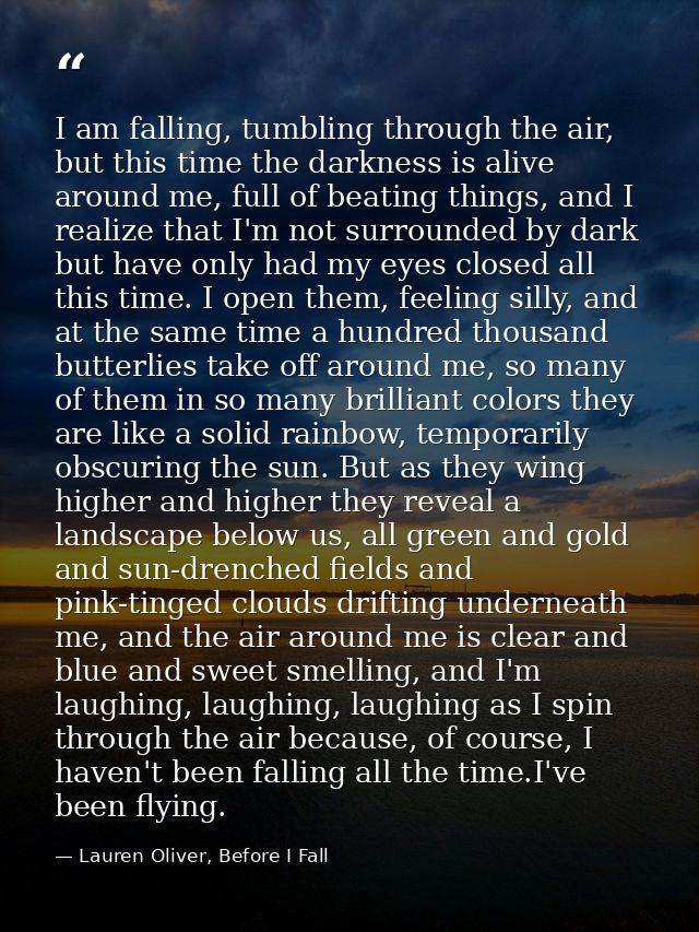 I am falling, tumbling through the air, but this time the darkness is alive around me, full of beating things, and I rea — Lauren Oliver, Before I Fall