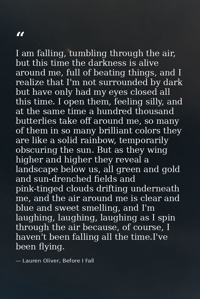 I am falling, tumbling through the air, but this time the darkness is alive around me, full of beating things, and I rea — Lauren Oliver, Before I Fall