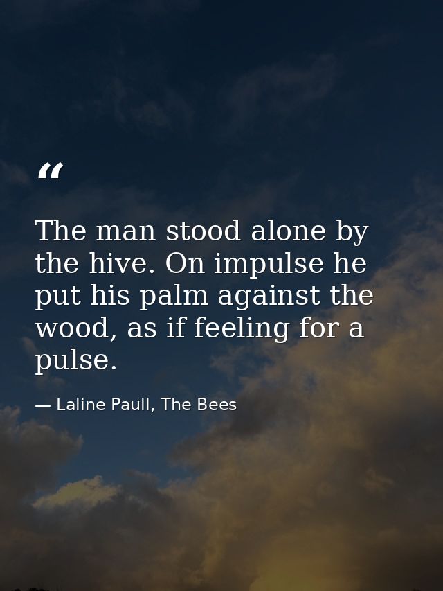 The man stood alone by the hive. On impulse he put his palm against the wood, as if feeling for a pulse. — Laline Paull, The Bees
