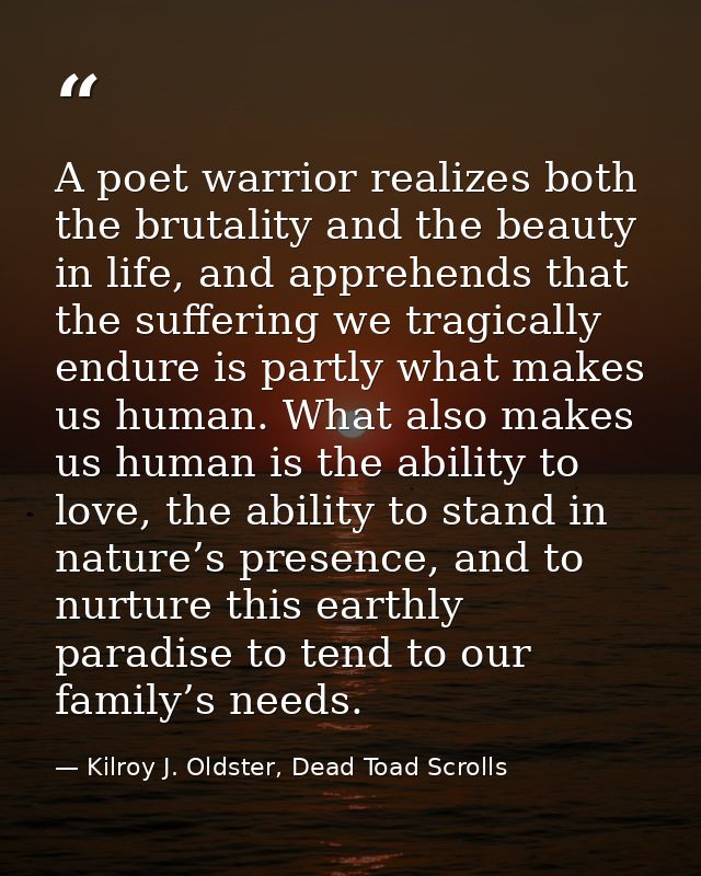 A poet warrior realizes both the brutality and the beauty in life, and apprehends that the suffering we tragically endur — Kilroy J. Oldster, Dead Toad Scrolls