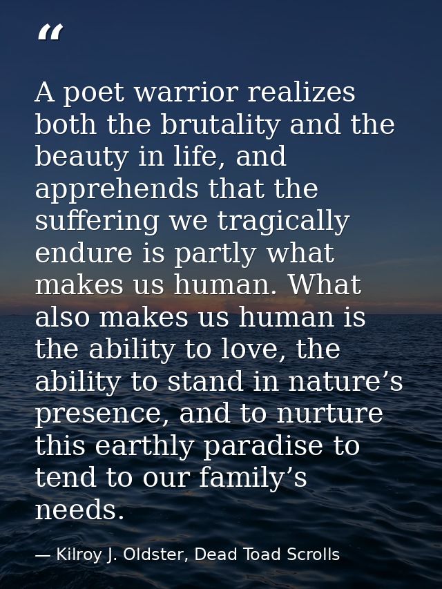 A poet warrior realizes both the brutality and the beauty in life, and apprehends that the suffering we tragically endur — Kilroy J. Oldster, Dead Toad Scrolls