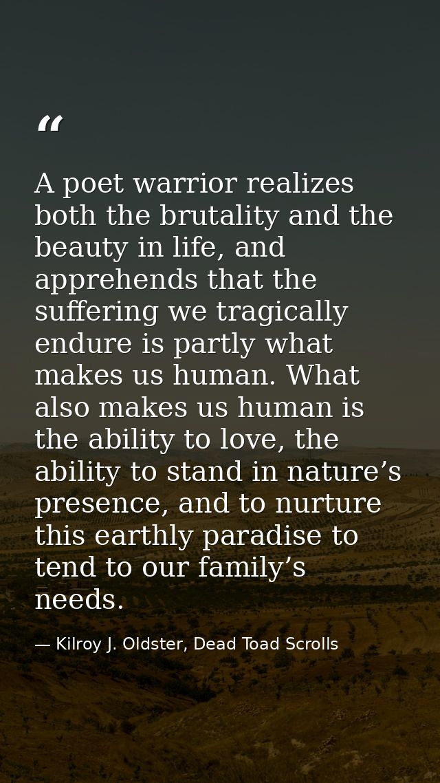 A poet warrior realizes both the brutality and the beauty in life, and apprehends that the suffering we tragically endur — Kilroy J. Oldster, Dead Toad Scrolls