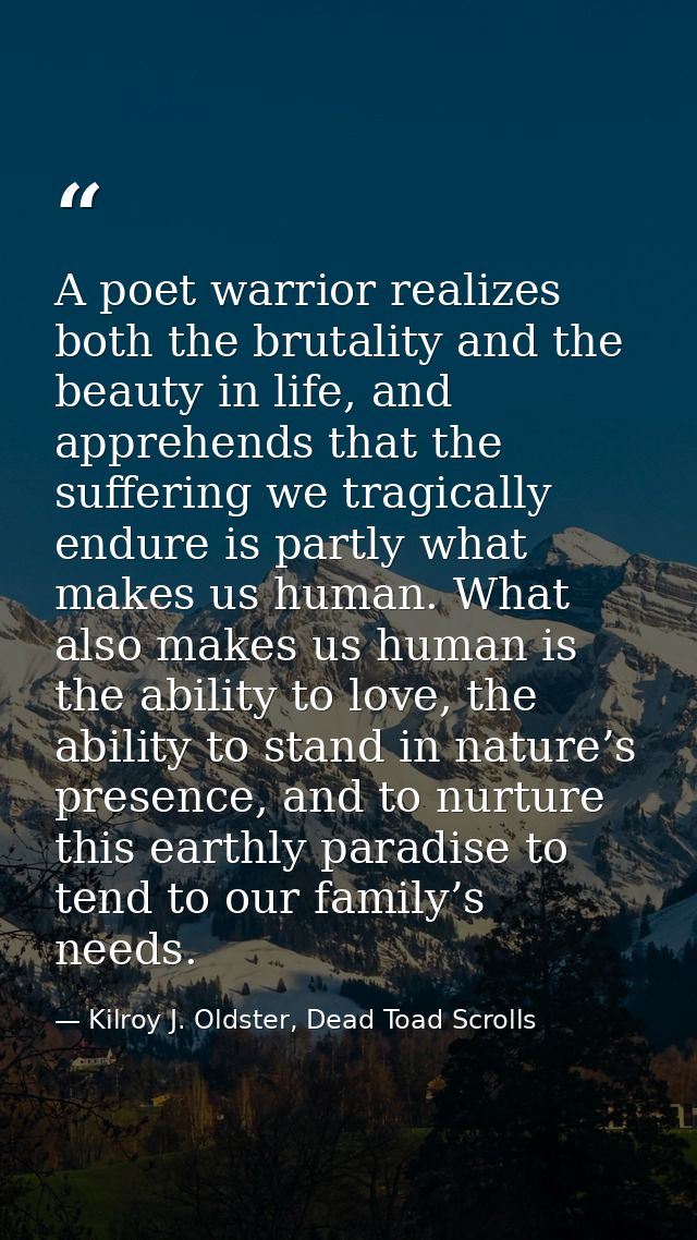 A poet warrior realizes both the brutality and the beauty in life, and apprehends that the suffering we tragically endur — Kilroy J. Oldster, Dead Toad Scrolls