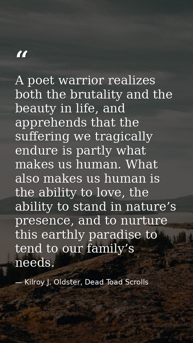A poet warrior realizes both the brutality and the beauty in life, and apprehends that the suffering we tragically endur — Kilroy J. Oldster, Dead Toad Scrolls