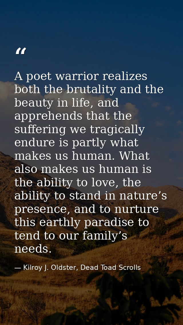 A poet warrior realizes both the brutality and the beauty in life, and apprehends that the suffering we tragically endur — Kilroy J. Oldster, Dead Toad Scrolls