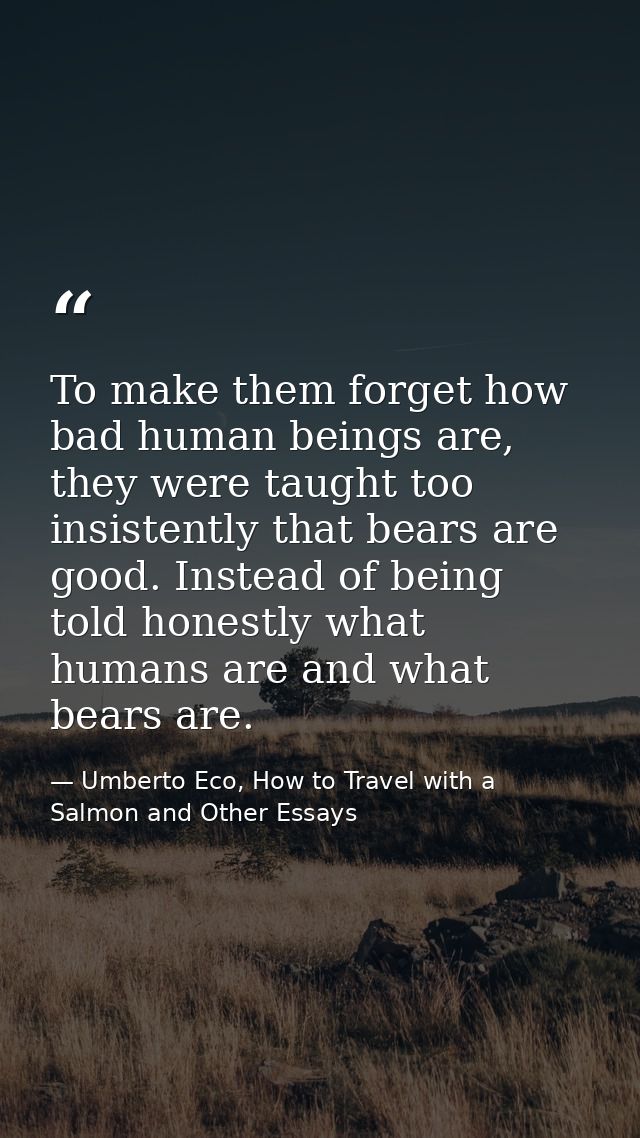 To make them forget how bad human beings are, they were taught too insistently that bears are good. Instead of being tol — Umberto Eco, How to Travel with a Salmon and Other Essays