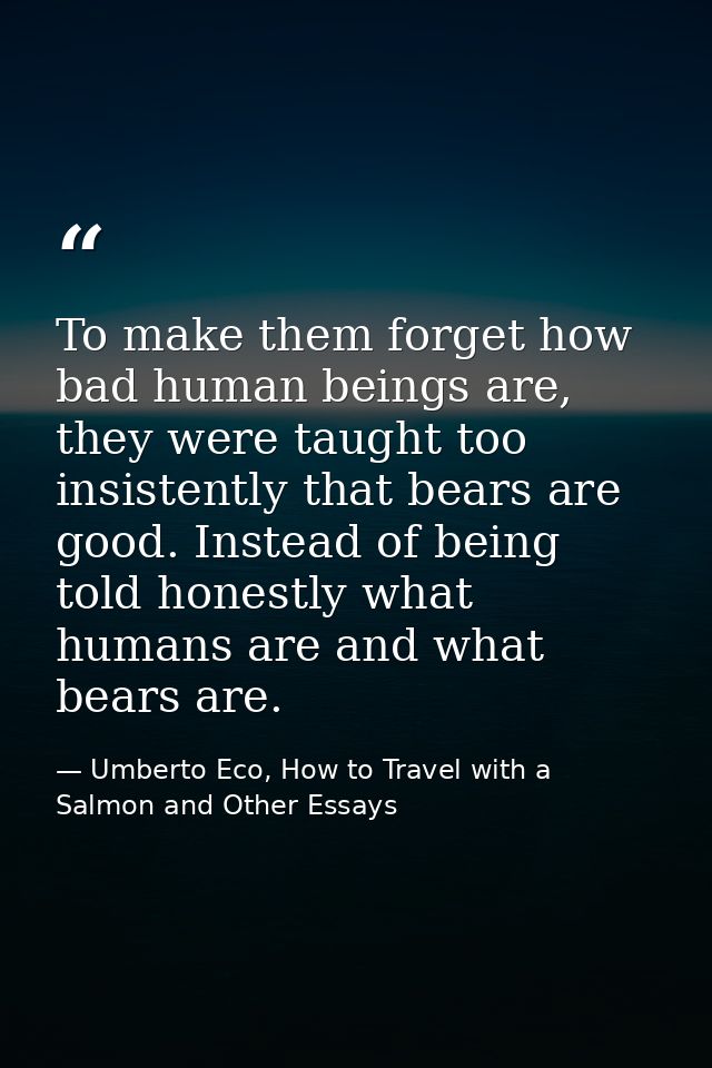 To make them forget how bad human beings are, they were taught too insistently that bears are good. Instead of being tol — Umberto Eco, How to Travel with a Salmon and Other Essays