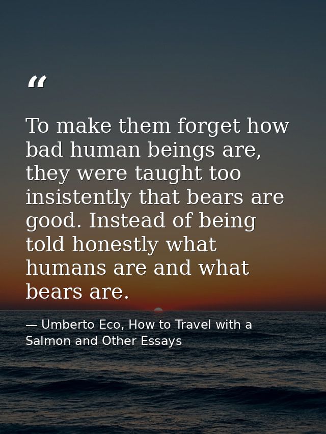 To make them forget how bad human beings are, they were taught too insistently that bears are good. Instead of being tol — Umberto Eco, How to Travel with a Salmon and Other Essays