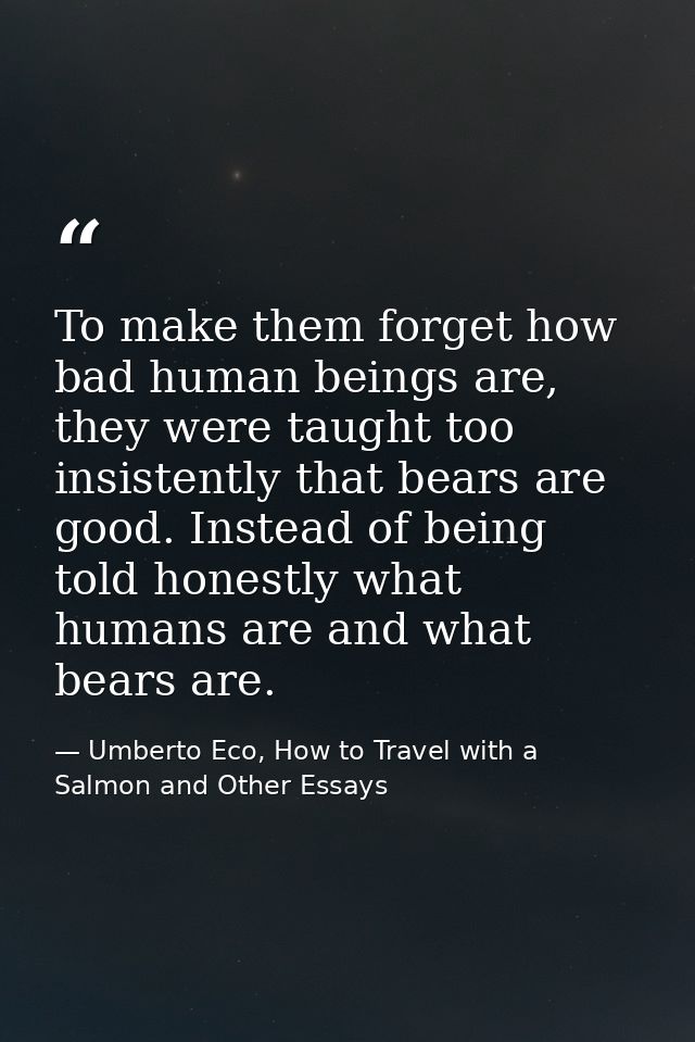 To make them forget how bad human beings are, they were taught too insistently that bears are good. Instead of being tol — Umberto Eco, How to Travel with a Salmon and Other Essays