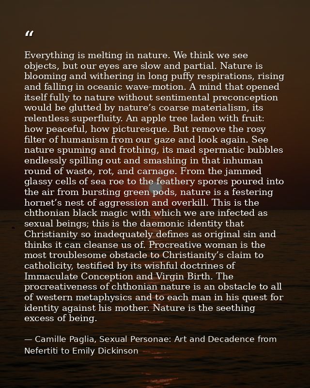 Everything is melting in nature. We think we see objects, but our eyes are slow and partial. Nature is blooming and with — Camille Paglia, Sexual Personae: Art and Decadence from Nefertiti to Emily Dickinson