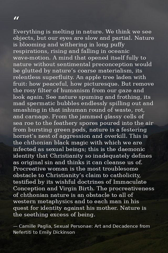Everything is melting in nature. We think we see objects, but our eyes are slow and partial. Nature is blooming and with — Camille Paglia, Sexual Personae: Art and Decadence from Nefertiti to Emily Dickinson