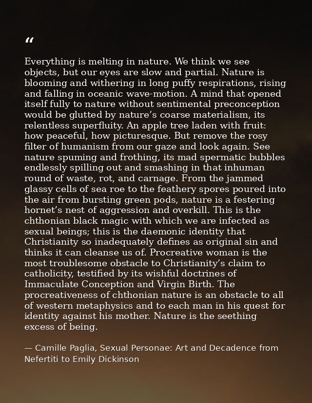 Everything is melting in nature. We think we see objects, but our eyes are slow and partial. Nature is blooming and with — Camille Paglia, Sexual Personae: Art and Decadence from Nefertiti to Emily Dickinson