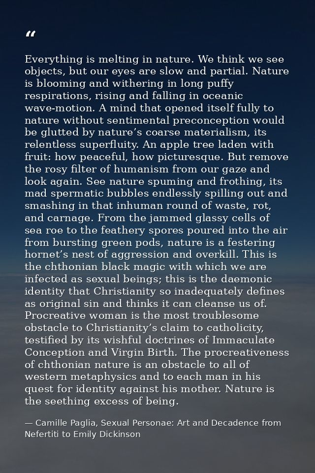Everything is melting in nature. We think we see objects, but our eyes are slow and partial. Nature is blooming and with — Camille Paglia, Sexual Personae: Art and Decadence from Nefertiti to Emily Dickinson
