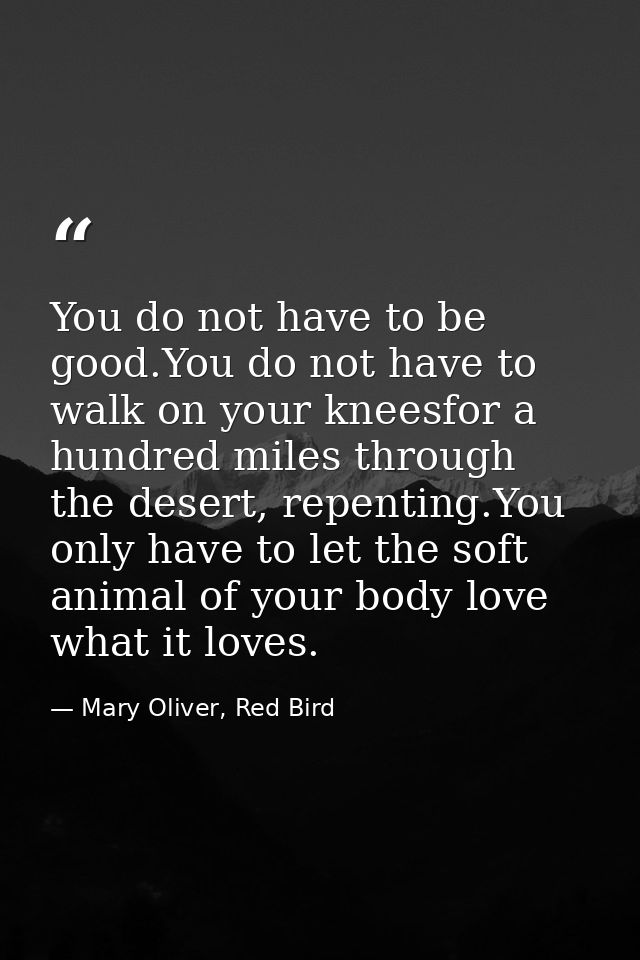 You do not have to be good.You do not have to walk on your kneesfor a hundred miles through the desert, repenting.You on — Mary Oliver, Red Bird