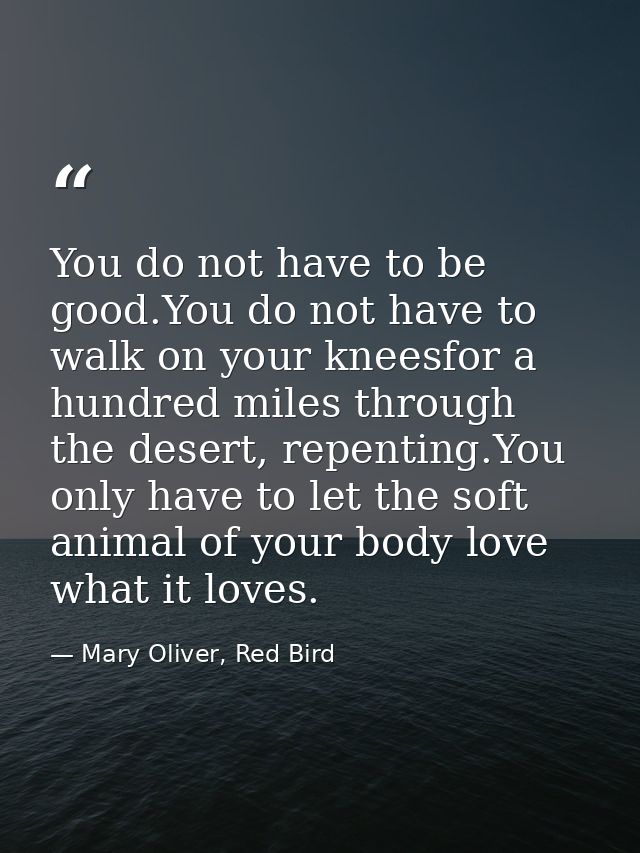 You do not have to be good.You do not have to walk on your kneesfor a hundred miles through the desert, repenting.You on — Mary Oliver, Red Bird