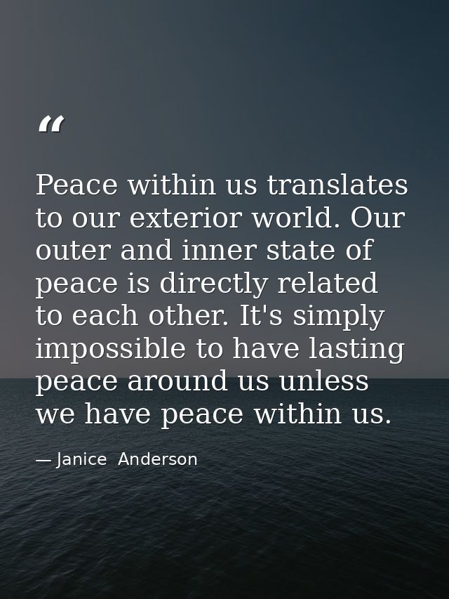Peace within us translates to our exterior world. Our outer and inner state of peace is directly related to each other.  — Janice  Anderson