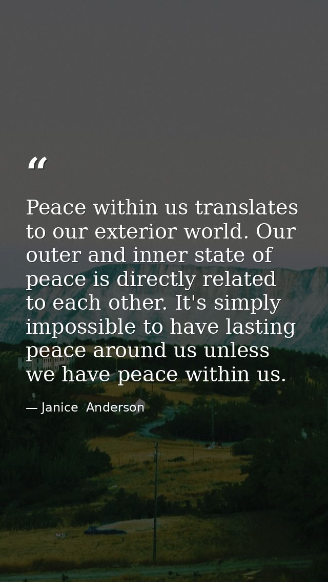 Peace within us translates to our exterior world. Our outer and inner state of peace is directly related to each other.  — Janice  Anderson