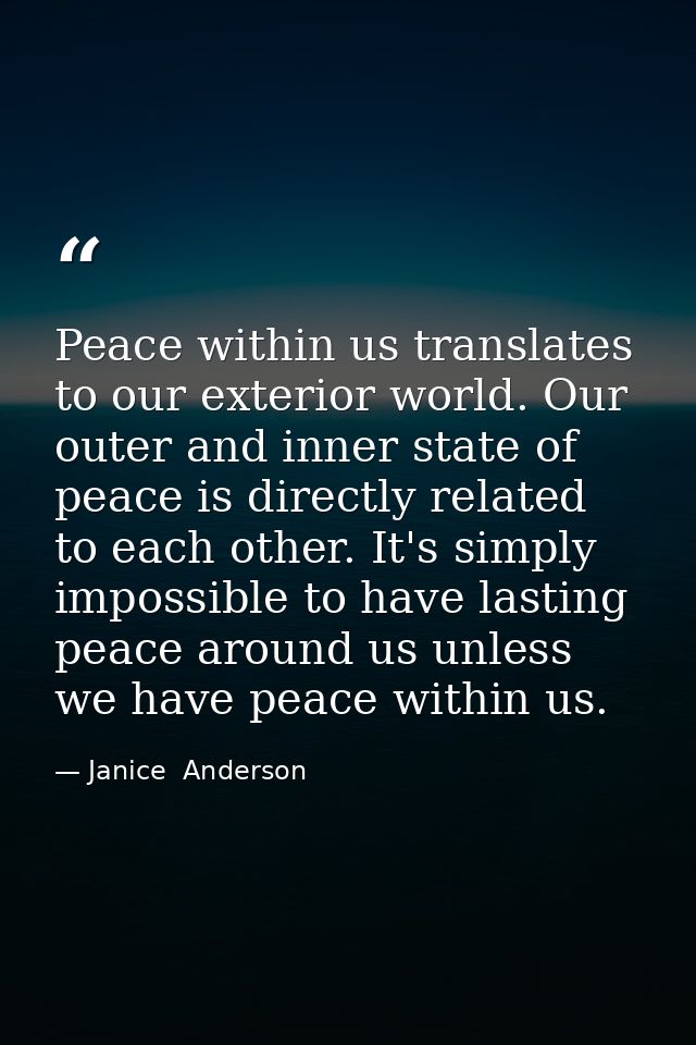 Peace within us translates to our exterior world. Our outer and inner state of peace is directly related to each other.  — Janice  Anderson