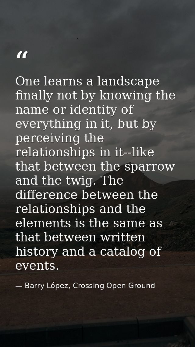 One learns a landscape finally not by knowing the name or identity of everything in it, but by perceiving the relationsh — Barry López, Crossing Open Ground