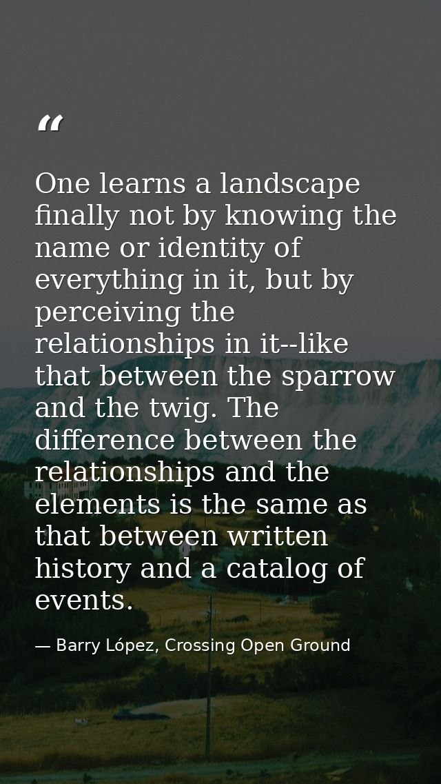 One learns a landscape finally not by knowing the name or identity of everything in it, but by perceiving the relationsh — Barry López, Crossing Open Ground