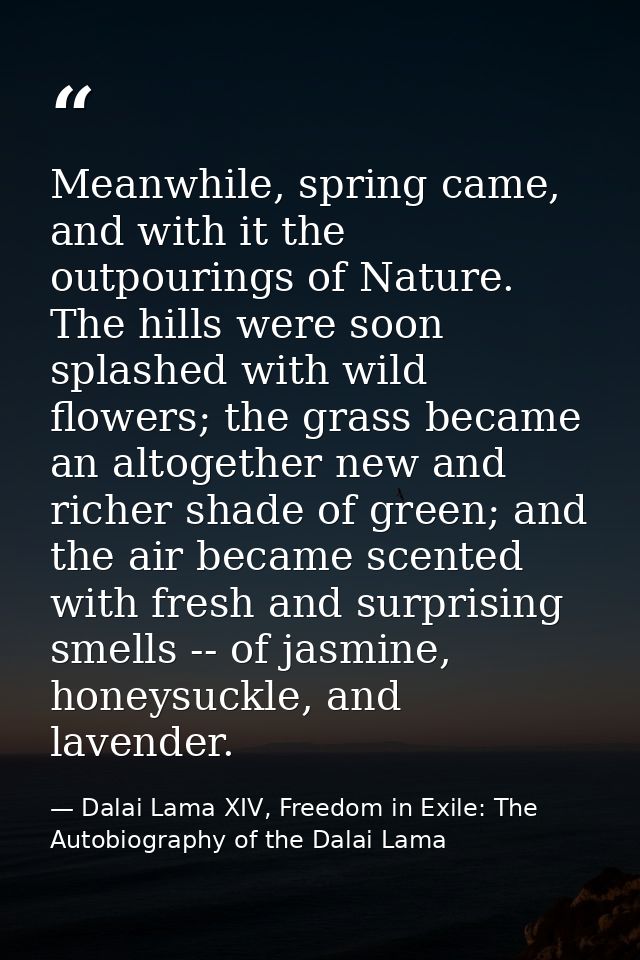 Meanwhile, spring came, and with it the outpourings of Nature. The hills were soon splashed with wild flowers; the grass — Dalai Lama XIV, Freedom in Exile: The Autobiography of the Dalai Lama