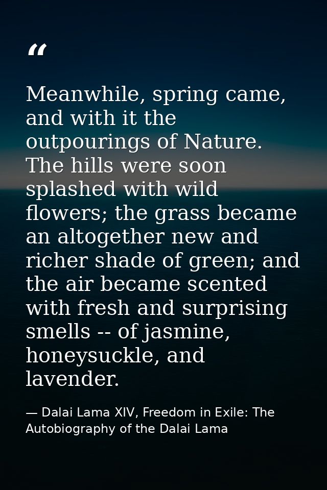 Meanwhile, spring came, and with it the outpourings of Nature. The hills were soon splashed with wild flowers; the grass — Dalai Lama XIV, Freedom in Exile: The Autobiography of the Dalai Lama