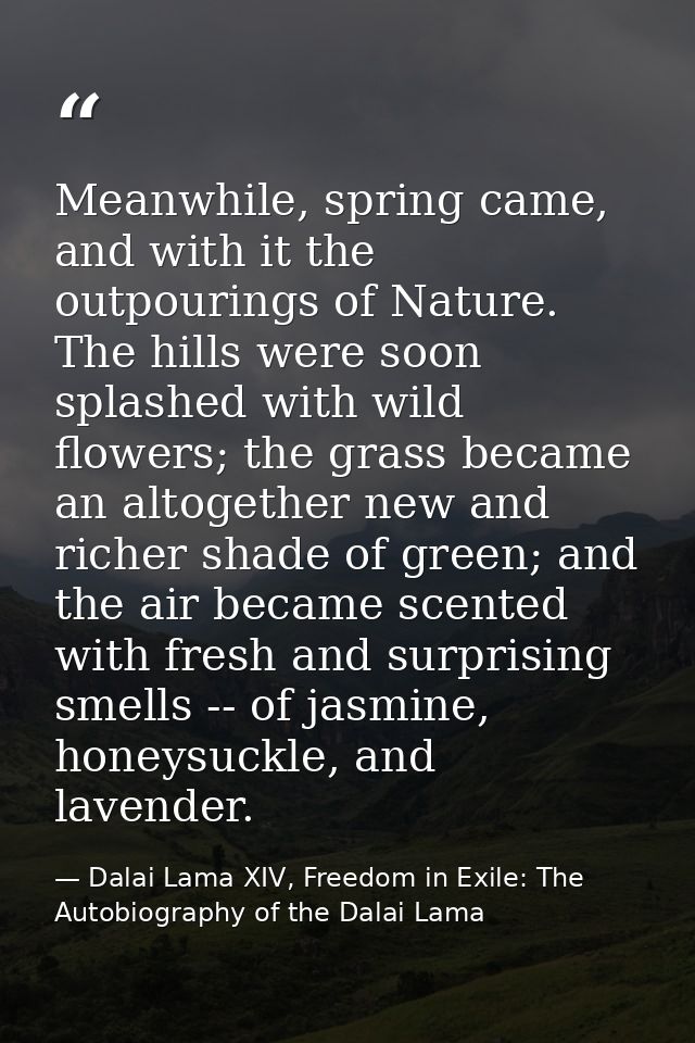 Meanwhile, spring came, and with it the outpourings of Nature. The hills were soon splashed with wild flowers; the grass — Dalai Lama XIV, Freedom in Exile: The Autobiography of the Dalai Lama