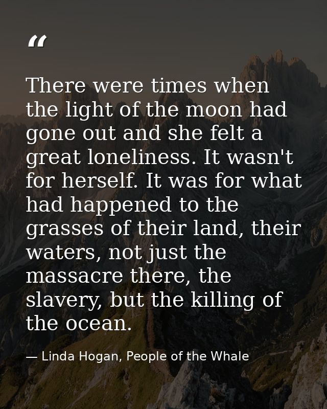 There were times when the light of the moon had gone out and she felt a great loneliness. It wasn't for herself. It was  — Linda Hogan, People of the Whale