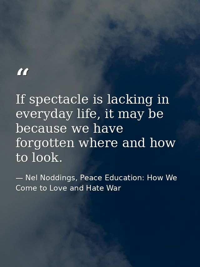 If spectacle is lacking in everyday life, it may be because we have forgotten where and how to look. — Nel Noddings, Peace Education: How We Come to Love and Hate War