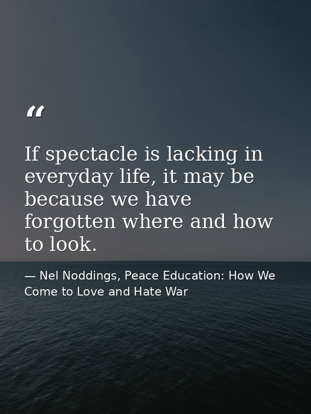 If spectacle is lacking in everyday life, it may be because we have forgotten where and how to look. — Nel Noddings, Peace Education: How We Come to Love and Hate War