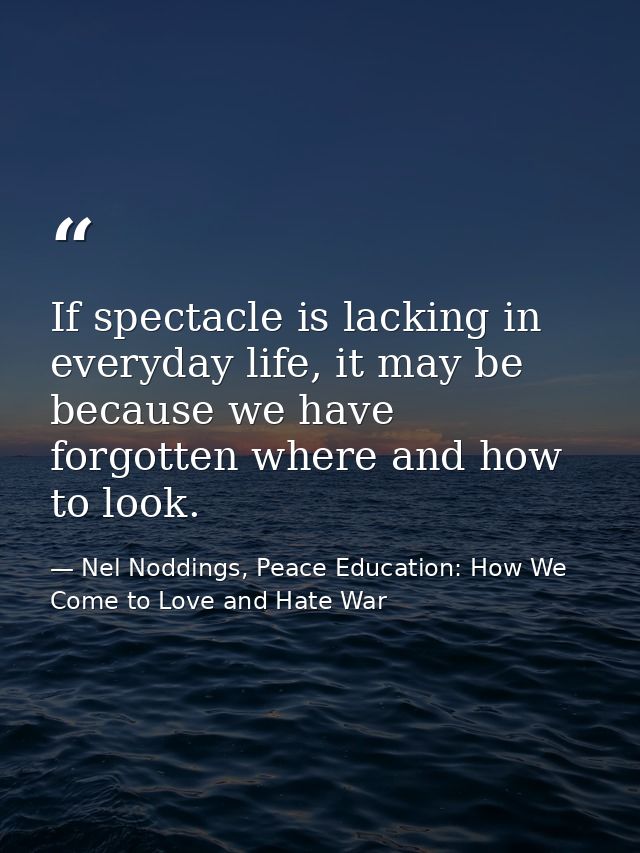 If spectacle is lacking in everyday life, it may be because we have forgotten where and how to look. — Nel Noddings, Peace Education: How We Come to Love and Hate War