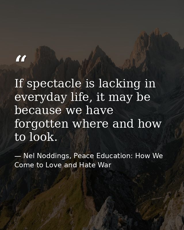 If spectacle is lacking in everyday life, it may be because we have forgotten where and how to look. — Nel Noddings, Peace Education: How We Come to Love and Hate War