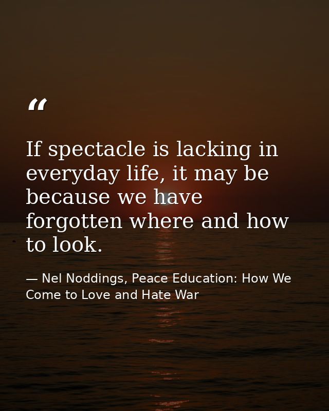 If spectacle is lacking in everyday life, it may be because we have forgotten where and how to look. — Nel Noddings, Peace Education: How We Come to Love and Hate War