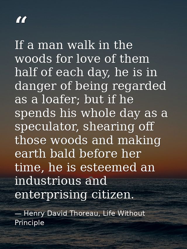 If a man walk in the woods for love of them half of each day, he is in danger of being regarded as a loafer; but if he s — Henry David Thoreau, Life Without Principle