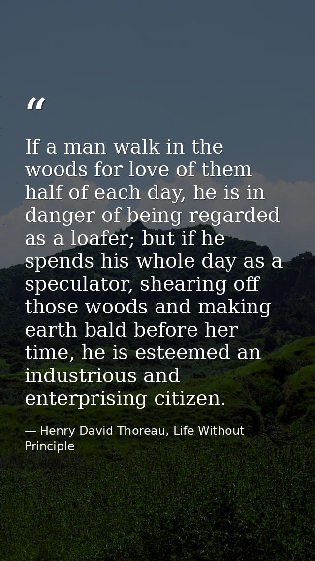 If a man walk in the woods for love of them half of each day, he is in danger of being regarded as a loafer; but if he s — Henry David Thoreau, Life Without Principle