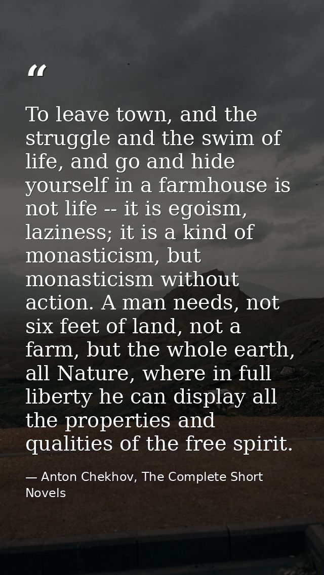 To leave town, and the struggle and the swim of life, and go and hide yourself in a farmhouse is not life -- it is egois — Anton Chekhov, The Complete Short Novels