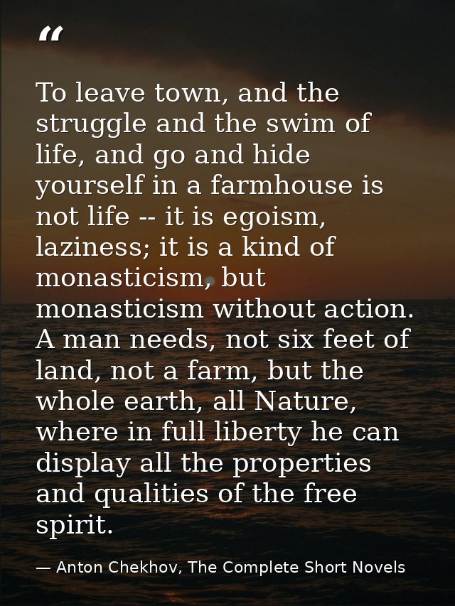 To leave town, and the struggle and the swim of life, and go and hide yourself in a farmhouse is not life -- it is egois — Anton Chekhov, The Complete Short Novels