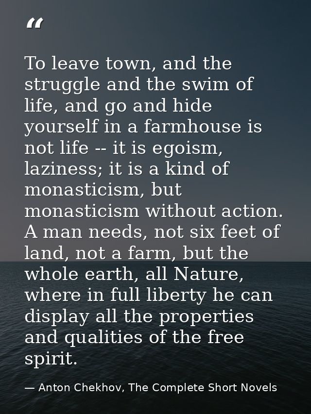 To leave town, and the struggle and the swim of life, and go and hide yourself in a farmhouse is not life -- it is egois — Anton Chekhov, The Complete Short Novels