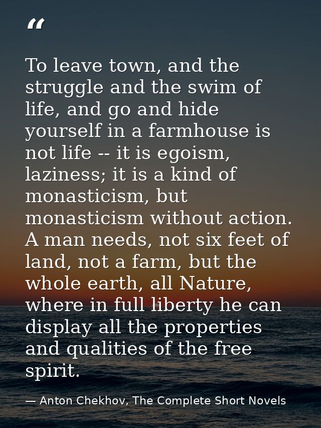 To leave town, and the struggle and the swim of life, and go and hide yourself in a farmhouse is not life -- it is egois — Anton Chekhov, The Complete Short Novels